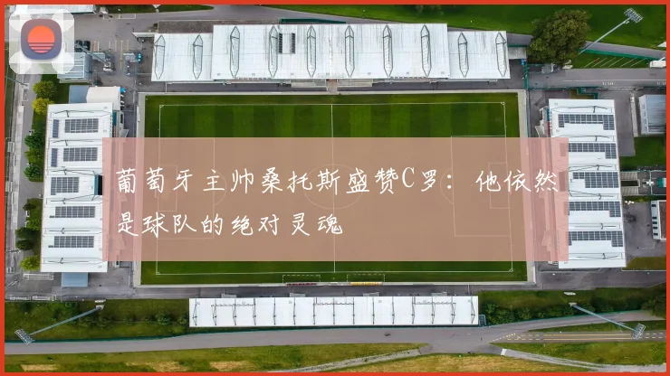 葡萄牙主帅桑托斯盛赞C罗：他依然是球队的绝对灵魂
