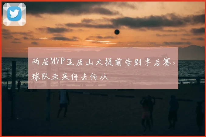 两届MVP亚历山大提前告别季后赛，球队未来何去何从