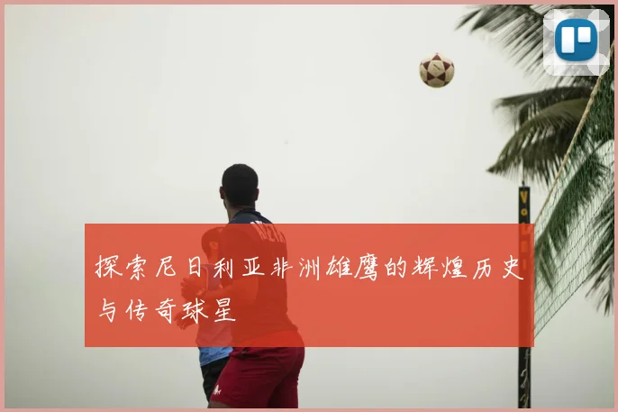 探索尼日利亚非洲雄鹰的辉煌历史与传奇球星