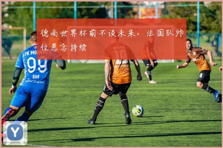 德尚世界杯前不谈未来，法国队帅位悬念持续