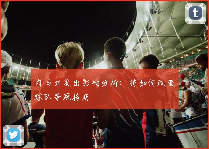 内马尔复出影响分析：将如何改变球队争冠格局