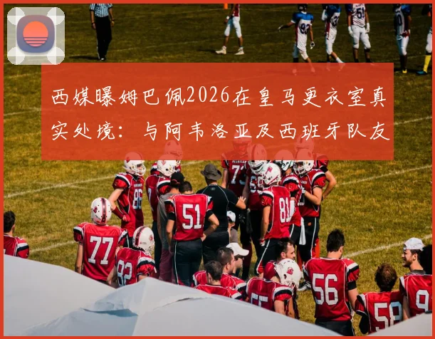 西媒曝姆巴佩2026在皇马更衣室真实处境：与阿韦洛亚及西班牙队友疏远，仅限法国帮内部交流