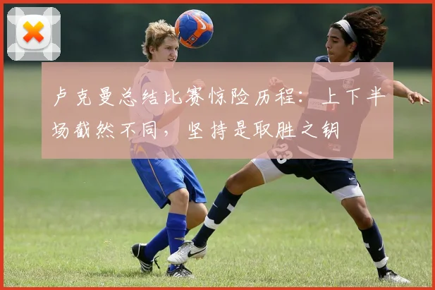 卢克曼总结比赛惊险历程：上下半场截然不同，坚持是取胜之钥