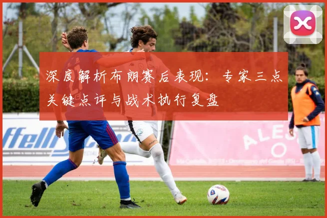 深度解析布朗赛后表现：专家三点关键点评与战术执行复盘