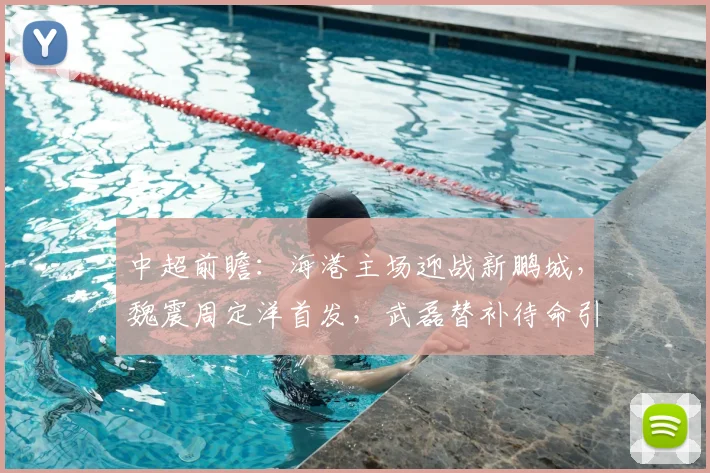 中超前瞻:海港主场迎战新鹏城,魏震周定洋首发,武磊替补待命引关注