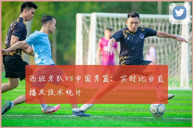 西班牙队vs中国男篮：实时比分直播及技术统计
