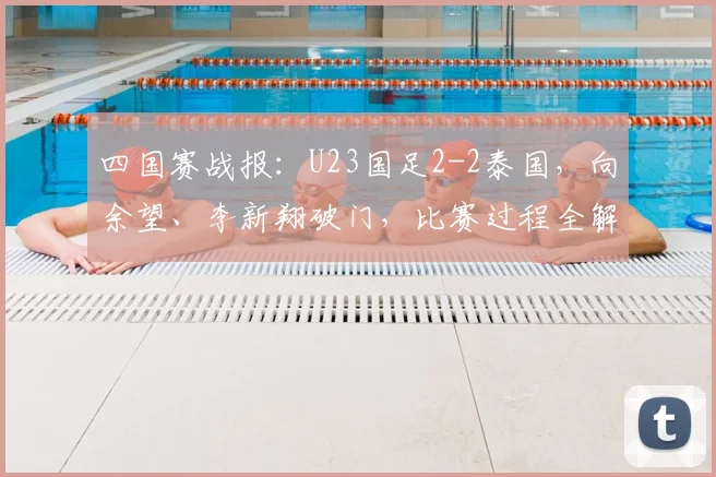 四国赛战报:U23国足2-2泰国,向余望、李新翔破门,比赛过程全解析