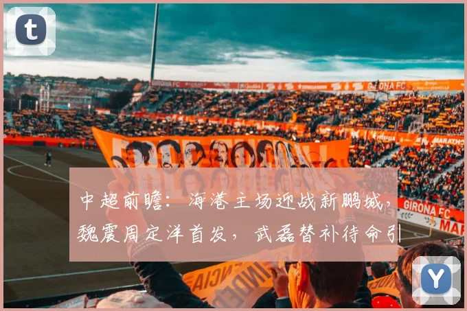 中超前瞻：海港主场迎战新鹏城，魏震周定洋首发，武磊替补待命引关注