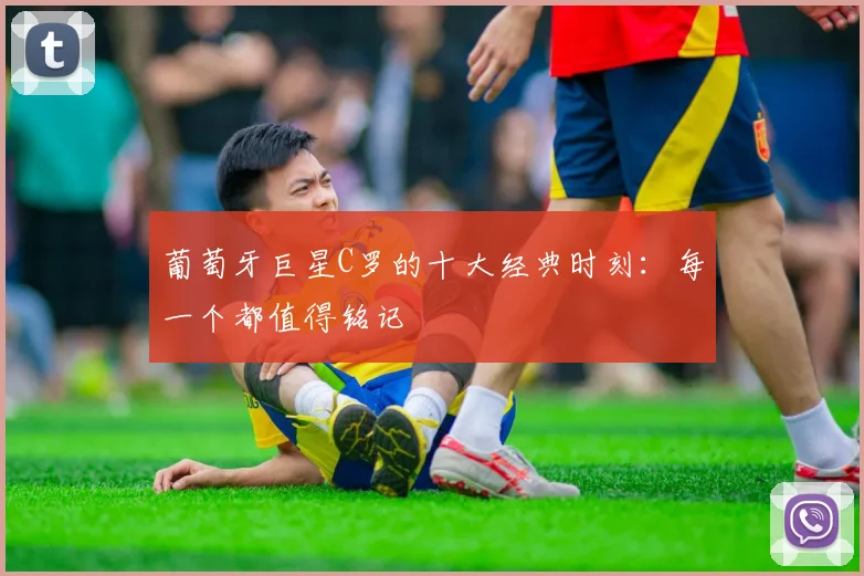 葡萄牙巨星C罗的十大经典时刻：每一个都值得铭记