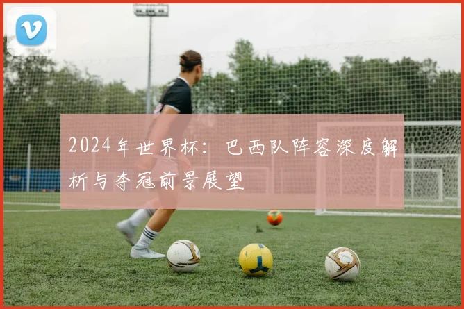 2024年世界杯:巴西队阵容深度解析与夺冠前景展望