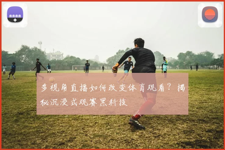 多视角直播如何改变体育观看？揭秘沉浸式观赛黑科技