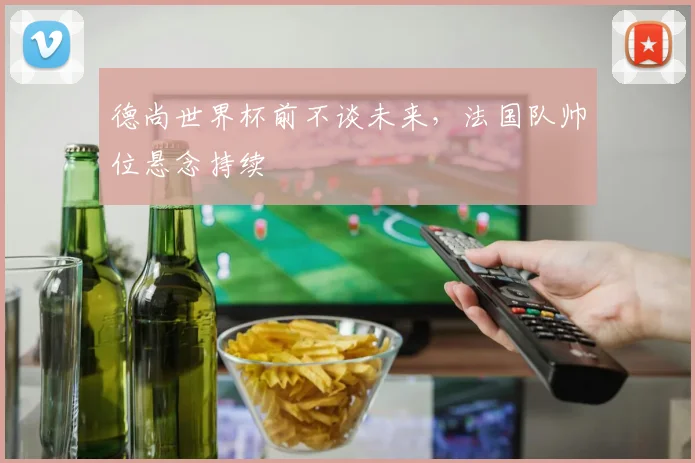 德尚世界杯前不谈未来，法国队帅位悬念持续