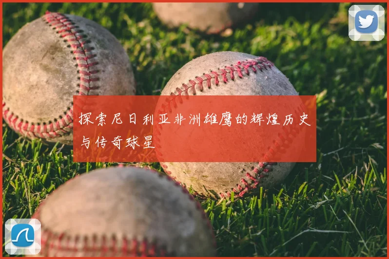探索尼日利亚非洲雄鹰的辉煌历史与传奇球星