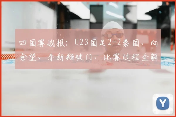 四国赛战报：U23国足2-2泰国，向余望、李新翔破门，比赛过程全解析