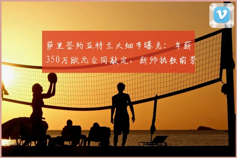 萨里签约亚特兰大细节曝光：年薪350万欧元合同敲定，新帅执教前景深度解析